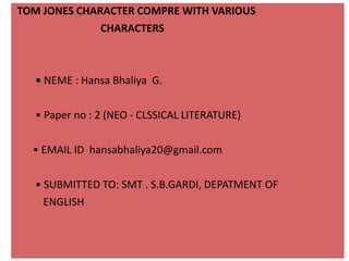 TOM JONES CHARACTER COMPRE WITH VARIOUS
CHARACTERS
• NEME : Hansa Bhaliya G.
• Paper no : 2 (NEO - CLSSICAL LITERATURE)
• EMAIL ID hansabhaliya20@gmail.com
• SUBMITTED TO: SMT . S.B.GARDI, DEPATMENT OF
ENGLISH
 