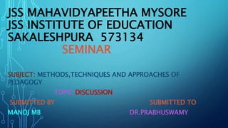 JSS MAHAVIDYAPEETHA MYSORE
JSS INSTITUTE OF EDUCATION
SAKALESHPURA 573134
SEMINAR
SUBJECT: METHODS,TECHNIQUES AND APPROACHES OF
PEDAGOGY
TOPIC:DISCUSSION
SUBMITTED BY SUBMITTED TO
MANOJ MB DR.PRABHUSWAMY
 