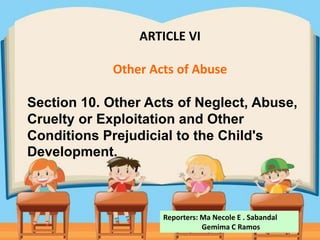 ARTICLE VI
Other Acts of Abuse
Section 10. Other Acts of Neglect, Abuse,
Cruelty or Exploitation and Other
Conditions Prejudicial to the Child's
Development.
Reporters: Ma Necole E . Sabandal
Gemima C Ramos
 