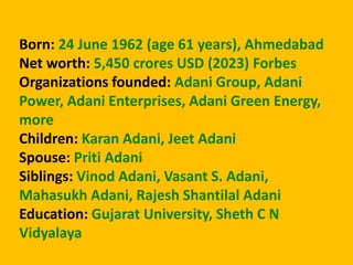 Born: 24 June 1962 (age 61 years), Ahmedabad
Net worth: 5,450 crores USD (2023) Forbes
Organizations founded: Adani Group, Adani
Power, Adani Enterprises, Adani Green Energy,
more
Children: Karan Adani, Jeet Adani
Spouse: Priti Adani
Siblings: Vinod Adani, Vasant S. Adani,
Mahasukh Adani, Rajesh Shantilal Adani
Education: Gujarat University, Sheth C N
Vidyalaya
 