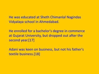 He was educated at Sheth Chimanlal Nagindas
Vidyalaya school in Ahmedabad.
He enrolled for a bachelor's degree in commerce
at Gujarat University, but dropped out after the
second year.[17]
Adani was keen on business, but not his father's
textile business.[18]
 