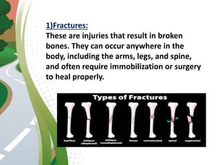 1)Fractures:
These are injuries that result in broken
bones. They can occur anywhere in the
body, including the arms, legs, and spine,
and often require immobilization or surgery
to heal properly.
 