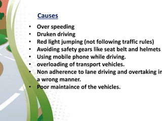 Causes
• Over speeding
• Druken driving
• Red light jumping (not following traffic rules)
• Avoiding safety gears like seat belt and helmets
• Using mobile phone while driving.
• overloading of transport vehicles.
• Non adherence to lane driving and overtaking in
a wrong manner.
• Poor maintaince of the vehicles.
 