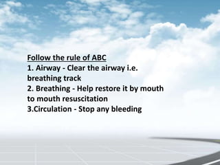 Follow the rule of ABC
1. Airway - Clear the airway i.e.
breathing track
2. Breathing - Help restore it by mouth
to mouth resuscitation
3.Circulation - Stop any bleeding
 