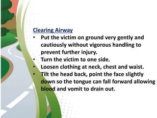 Clearing Airway
• Put the victim on ground very gently and
cautiously without vigorous handling to
prevent further injury.
• Turn the victim to one side.
• Loosen clothing at neck, chest and waist.
• Tilt the head back, point the face slightly
down so the tongue can fall forward allowing
blood and vomit to drain out.
 