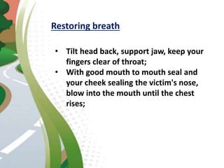 Restoring breath
• Tilt head back, support jaw, keep your
fingers clear of throat;
• With good mouth to mouth seal and
your cheek sealing the victim's nose,
blow into the mouth until the chest
rises;
 