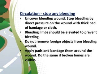 Circulation - stop any bleeding
• Uncover bleeding wound. Stop bleeding by
direct pressure on the wound with thick pad
of bandage or cloth.
• Bleeding limbs should be elevated to prevent
bleeding.
• Do not remove foreign objects from bleeding
wound.
• Apply pads and bandage them around the
wound. Do the same if broken bones are
visible.
 