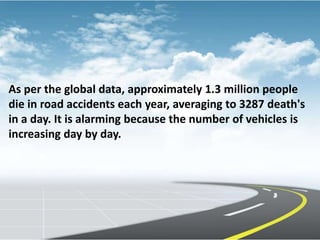 As per the global data, approximately 1.3 million people
die in road accidents each year, averaging to 3287 death's
in a day. It is alarming because the number of vehicles is
increasing day by day.
 