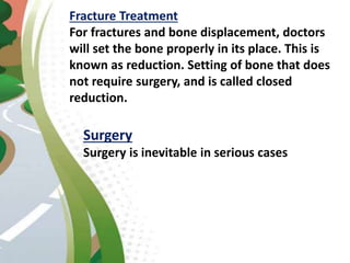 Fracture Treatment
For fractures and bone displacement, doctors
will set the bone properly in its place. This is
known as reduction. Setting of bone that does
not require surgery, and is called closed
reduction.
Surgery
Surgery is inevitable in serious cases
 
