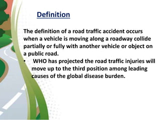 Definition
The definition of a road traffic accident occurs
when a vehicle is moving along a roadway collide
partially or fully with another vehicle or object on
a public road.
• WHO has projected the road traffic injuries will
move up to the third position among leading
causes of the global disease burden.
 