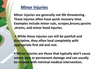 Minor Injuries
Minor injuries are generally not life threatening .
These injuries often have quick recovery time.
Examples include minor cuts, scrapes,bruses,sprains
,strains, and minor head injuries.
• While these injuries can still be painfull and
discriptive, they often heal completely with
appropriate first aid and rest.
• Minor injuries are those that typically don’t cause
severe pain or permanent damage and can usually
be treated with minimal medical intervention.
 