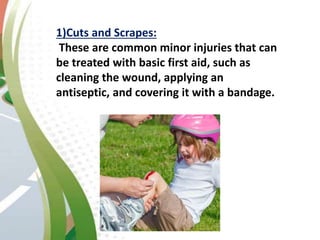 1)Cuts and Scrapes:
These are common minor injuries that can
be treated with basic first aid, such as
cleaning the wound, applying an
antiseptic, and covering it with a bandage.
 