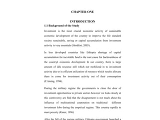 CHAPTER ONE
INTRODUCTION
1.1 Background of the Study
Investment is the most crucial economic activity of sustainable
economic development of the country to improve the life standard
society sustainable, saving or capital accumulation from investment
activity is very essentials (Hordfort, 2005).
In less developed countries like Ethiopia shortage of capital
accumulation for inevitable fund is the root cause for backwardness of
the country’
s economic development In our country, there is large
amount of idle resource still which not mobilized in to investment
activity due to in efficient utilization of resource which results allocate
there in come for investment activity out of their consumption
(F.Aming, 1994).
During the military regime the governments is close the door of
investment opportunities to private sectors however we look closely at
this controversy are find that the disagreement is not much about the
influence of multinational corporation on traditional different
investment Jobs during the empirical regime. This country rapidly to
more poverty (Kurer, 1996)
 