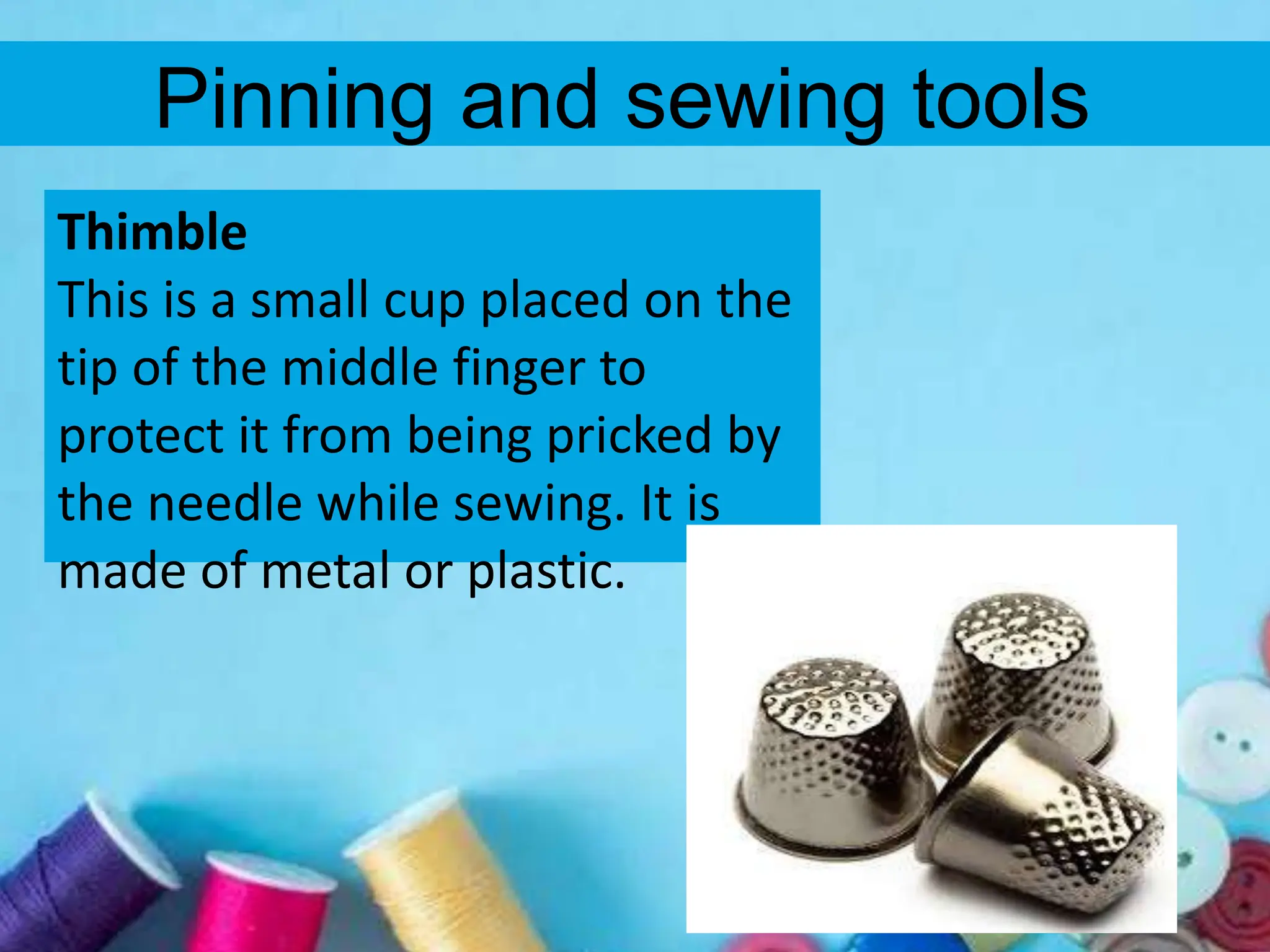 Pinning and sewing tools
Thimble
This is a small cup placed on the
tip of the middle finger to
protect it from being pricked by
the needle while sewing. It is
made of metal or plastic.
 