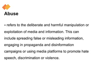 Abuse
- refers to the deliberate and harmful manipulation or
exploitation of media and information. This can
include spreading false or misleading information,
engaging in propaganda and disinformation
campaigns or using media platforms to promote hate
speech, discrimination or violence.
 