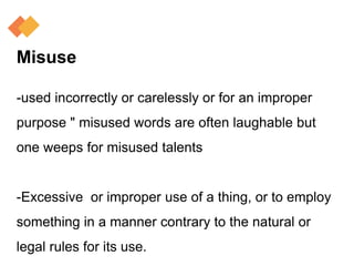 Misuse
-used incorrectly or carelessly or for an improper
purpose " misused words are often laughable but
one weeps for misused talents
-Excessive or improper use of a thing, or to employ
something in a manner contrary to the natural or
legal rules for its use.
 