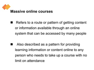 Massive online courses
 Refers to a route or pattern of getting content
or information available through an online
system that can be accessed by many people
 Also described as a pattern for providing
learning information or content online to any
person who needs to take up a course with no
limit on attendance
 