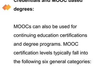 Credentials and MOOC based
degrees:
MOOCs can also be used for
continuing education certifications
and degree programs. MOOC
certification levels typically fall into
the following six general categories:
 
