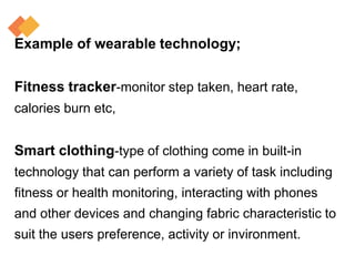 Example of wearable technology;
Fitness tracker-monitor step taken, heart rate,
calories burn etc,
Smart clothing-type of clothing come in built-in
technology that can perform a variety of task including
fitness or health monitoring, interacting with phones
and other devices and changing fabric characteristic to
suit the users preference, activity or invironment.
 