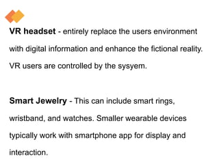 VR headset - entirely replace the users environment
with digital information and enhance the fictional reality.
VR users are controlled by the sysyem.
Smart Jewelry - This can include smart rings,
wristband, and watches. Smaller wearable devices
typically work with smartphone app for display and
interaction.
 