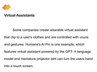 Virtual Assistants
Some companies create wearable virtual assistant
that clip to a user's clothes and are controlled with vouce
and gestures. Humane's AI Pin is one example, which
features virtual assistant powered by the GPT- 4 language
model and meniature projector taht can turn the users hand
into a touch screen.
 
