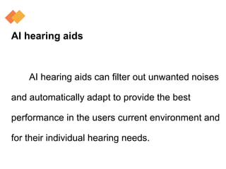 AI hearing aids
AI hearing aids can filter out unwanted noises
and automatically adapt to provide the best
performance in the users current environment and
for their individual hearing needs.
 