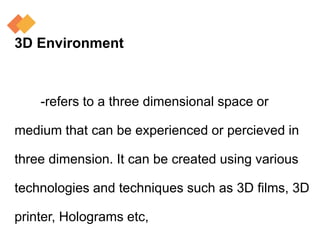 3D Environment
-refers to a three dimensional space or
medium that can be experienced or percieved in
three dimension. It can be created using various
technologies and techniques such as 3D films, 3D
printer, Holograms etc,
 