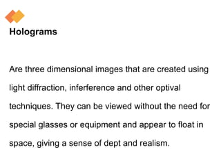 Holograms
Are three dimensional images that are created using
light diffraction, inferference and other optival
techniques. They can be viewed without the need for
special glasses or equipment and appear to float in
space, giving a sense of dept and realism.
 