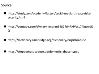  https://study.com/academy/lesson/social-media-threats-risks-
security.html
 https://youtube.com/@marylienoran6482?si=RXlVesL74jqswdD
Q
 https://dictionary.cambridge.org/dictionary/english/abuse
 https://stopdomesticabuse.uk/domestic-abuse-types
Source;
 