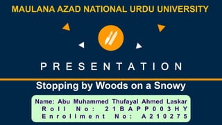 P R E S E N T A T I O N
Stopping by Woods on a Snowy
Evening
Name: Abu Muhammed Thufayal Ahmed Laskar
R o l l N o : 2 1 B A P P 0 0 3 H Y
E n r o l l m e n t N o : A 2 1 0 2 7 5
MAULANA AZAD NATIONAL URDU UNIVERSITY
 