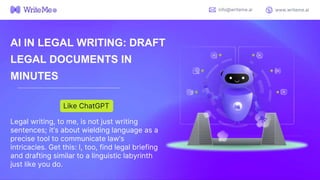 AI IN LEGAL WRITING: DRAFT
LEGAL DOCUMENTS IN
MINUTES
Legal writing, to me, is not just writing
sentences; it’s about wielding language as a
precise tool to communicate law’s
intricacies. Get this: I, too, find legal briefing
and drafting similar to a linguistic labyrinth
just like you do.
Like ChatGPT
info@writeme.ai www.writeme.ai
 