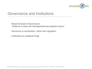 Governance and Institutions

      ‣ Broad Concept of Governance:
        „Patterns to cope with interdependencies between actors“

      ‣ Structures of coordination, rather than regulation

      ‣ Institutions as analytical hinge




Christian Katzenbach | Technologies and Social Communication | PhD-Workshop, November 17 2009, Workshop
 