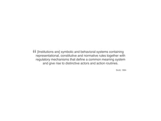 “[Institutions are] symbolic and behavioral systems containing
representational, constitutive and normative rules together with
regulatory mechanisms that deﬁne a common meaning system
     and give rise to distinctive actors and action routines.

                                                         Scott, 1994
 
