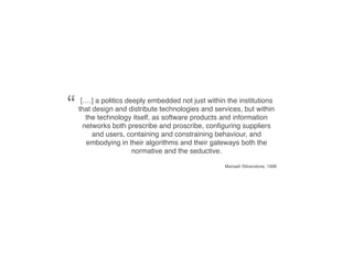 “    [.…] a politics deeply embedded not just within the institutions
    that design and distribute technologies and services, but within
       the technology itself, as software products and information
      networks both prescribe and proscribe, conﬁguring suppliers
         and users, containing and constraining behaviour, and
       embodying in their algorithms and their gateways both the
                       normative and the seductive.

                                                    Mansell /Silverstone, 1996
 