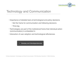 Technology and Communication

      ‣ Importance of detailed look at technological and policy decisions
           ‣ Set the frame for communication and following decisions
           ‣ Time-lag
      ‣ Technologies are part of the institutional frame that individual action
        (communication) is embedded in
      ‣ Interaction of user adoption and technological affordances




                            ‣   Interplay and Interdependencies




Christian Katzenbach | Technologies and Social Communication | PhD-Workshop, November 17 2009, Workshop
 