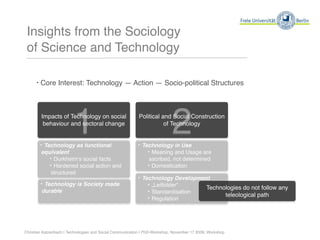 Insights from the Sociology
 of Science and Technology

      ‣ Core Interest: Technology — Action — Socio-political Structures




                         1
        Impacts of Technology on social
         behaviour and sectoral change


        ‣ Technology as functional
                                                                           2
                                                          Political and Social Construction
                                                                     of Technology


                                                          ‣ Technology in Use
        equivalent                                            ‣ Meaning and Usage are
           ‣ Durkheimʻs social facts                           ascribed, not determined
           ‣ Hardened social action and                        ‣ Domestication
           structured
                                                          ‣ Technology Development
        ‣ Technology is Society made                          ‣ „Leitbilder“     Technologies do not follow any
        durable                                               ‣ Standardisation        teleological path
                                                              ‣ Regulation



Christian Katzenbach | Technologies and Social Communication | PhD-Workshop, November 17 2009, Workshop
 