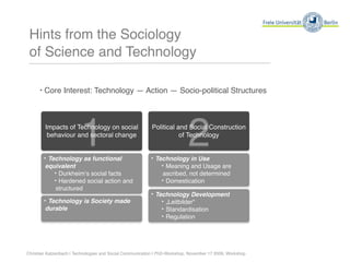 Hints from the Sociology
 of Science and Technology

      ‣ Core Interest: Technology — Action — Socio-political Structures




                         1
        Impacts of Technology on social
         behaviour and sectoral change


        ‣ Technology as functional
                                                                           2
                                                          Political and Social Construction
                                                                     of Technology


                                                          ‣ Technology in Use
        equivalent                                            ‣ Meaning and Usage are
           ‣ Durkheimʻs social facts                           ascribed, not determined
           ‣ Hardened social action and                        ‣ Domestication
           structured
                                                          ‣ Technology Development
        ‣ Technology is Society made                          ‣ „Leitbilder“
        durable                                               ‣ Standardisation
                                                              ‣ Regulation



Christian Katzenbach | Technologies and Social Communication | PhD-Workshop, November 17 2009, Workshop
 
