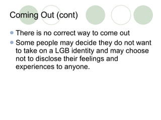 Coming Out (cont) There is no correct way to come out Some people may decide they do not want to take on a LGB identity and may choose not to disclose their feelings and experiences to anyone.  