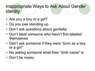 Inappropriate Ways to Ask About Gender Identity Are you a boy or a girl? Do you pee standing up Don’t ask questions about genitalia Don’t label someone who hasn’t first labeled themselves Don’t ask someone if they were “born as a boy or a girl” No asking someone what their “birth name” is Don’t be nosey 