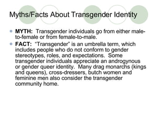 Myths/Facts About Transgender Identity MYTH:   Transgender individuals go from either male-to-female or from female-to-male. FACT:   “Transgender” is an umbrella term, which includes people who do not conform to gender stereotypes, roles, and expectations.  Some transgender individuals appreciate an androgynous or gender queer identity.  Many drag monarchs (kings and queens), cross-dressers, butch women and feminine men also consider the transgender community home. 