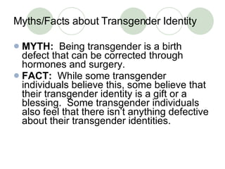 Myths/Facts about Transgender Identity MYTH:   Being transgender is a birth defect that can be corrected through hormones and surgery. FACT:   While some transgender individuals believe this, some believe that their transgender identity is a gift or a blessing.  Some transgender individuals also feel that there isn’t anything defective about their transgender identities. 