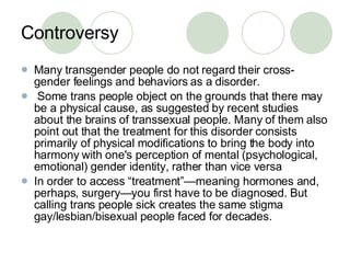 Controversy Many transgender people do not regard their cross-gender feelings and behaviors as a disorder.  Some trans people object on the grounds that there may be a physical cause, as suggested by recent studies about the brains of transsexual people. Many of them also point out that the treatment for this disorder consists primarily of physical modifications to bring the body into harmony with one's perception of mental (psychological, emotional) gender identity, rather than vice versa  In order to access “treatment”—meaning hormones and, perhaps, surgery—you first have to be diagnosed. But calling trans people sick creates the same stigma gay/lesbian/bisexual people faced for decades.  