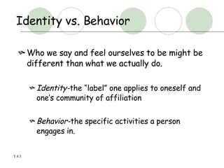 Identity vs. Behavior Who we say and feel ourselves to be might be different than what we actually do. Identity- the “label” one applies to oneself and one’s community of affiliation Behavior- the specific activities a person engages in. T 4:3 
