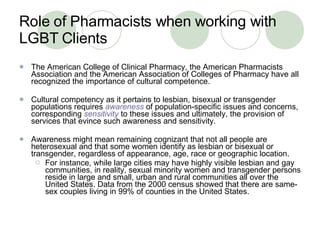 Role of Pharmacists when working with LGBT Clients The American College of Clinical Pharmacy, the American Pharmacists Association and the American Association of Colleges of Pharmacy have all recognized the importance of cultural competence.  Cultural competency as it pertains to lesbian, bisexual or transgender populations requires  awareness  of population-specific issues and concerns, corresponding   sensitivity   to these issues and ultimately, the provision of services that evince such awareness and sensitivity.  Awareness might mean remaining cognizant that not all people are heterosexual and that some women identify as lesbian or bisexual or transgender, regardless of appearance, age, race or geographic location.  For instance, while large cities may have highly visible lesbian and gay communities, in reality, sexual minority women and transgender persons reside in large and small, urban and rural communities all over the United States. Data from the 2000 census showed that there are same-sex couples living in 99% of counties in the United States. 