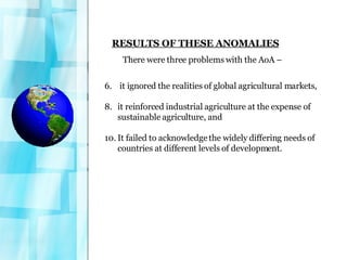 RESULTS OF THESE ANOMALIES There were three problems with the AoA – it ignored the realities of global agricultural markets,  it reinforced industrial agriculture at the expense of sustainable agriculture, and  It failed to acknowledge the widely differing needs of countries at different levels of development. 