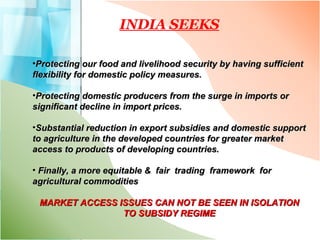 INDIA SEEKS Protecting our food and livelihood security by having sufficient flexibility for domestic policy measures. Protecting domestic producers from the surge in imports or significant decline in import prices. Substantial reduction in export subsidies and domestic support to agriculture in the developed countries for greater market access to products of developing countries. Finally, a more equitable &  fair  trading  framework  for  agricultural commodities  MARKET ACCESS ISSUES CAN NOT BE SEEN IN ISOLATION TO SUBSIDY REGIME 