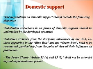 Domestic support The negotiations on domestic support should include the following elements: Substantial reductions in all forms of domestic support should be undertaken by the developed countries. Subsidies excluded from the discipline introduced by the AoA, i.e. those appearing in the “Blue Box” and the “Green Box”, need to be re-assessed, particularly from the point of view of their influence on production.    The Peace Clause “Article 13 (a) and 13 (b)” shall not be extended beyond implementation period.  