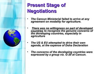 Present Stage of Negotiations The Cancun Ministerial failed to arrive at any agreement on modality for agriculture. There was no willingness on part of developed countries  to recognize the genuine concerns of the developing countries, especially in agriculture The US & EU attempted to drive their own agenda, at the expense of Doha Declaration The concerns of the developing countries were expressed by a group viz. G-20 at Cancun. 
