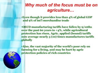 Why much of the focus must be on agriculture…   Even though it provides less than 4% of global GDP  and 9% of int’l merchandise trade OECD manufacturing tariffs have fallen by 9/10ths over the past 60 years to <4%, while agricultural protection has risen, Agric. applied (bound) tariffs  now average nearly 5 (10) times manufactures tariffs globally Also, the vast majority of the world’s poor rely on farming for a living, and may be hurt by agric  protection policies of rich countries 