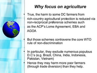 Why focus on agriculture True, the harm to some DC farmers from  rich-country agricultural protection is reduced via non-reciprocal preference schemes such  as the ACP’s Lome Agreement, EBA and  AGOA  But those schemes contravene the core WTO rule of non-discrimination In particular, they exclude numerous populous D.C’s (e.g. Brazil, China, India, Indonesia, Pakistan, Vietnam) Hence they may harm more poor farmers (through trade diversion) than they help. 